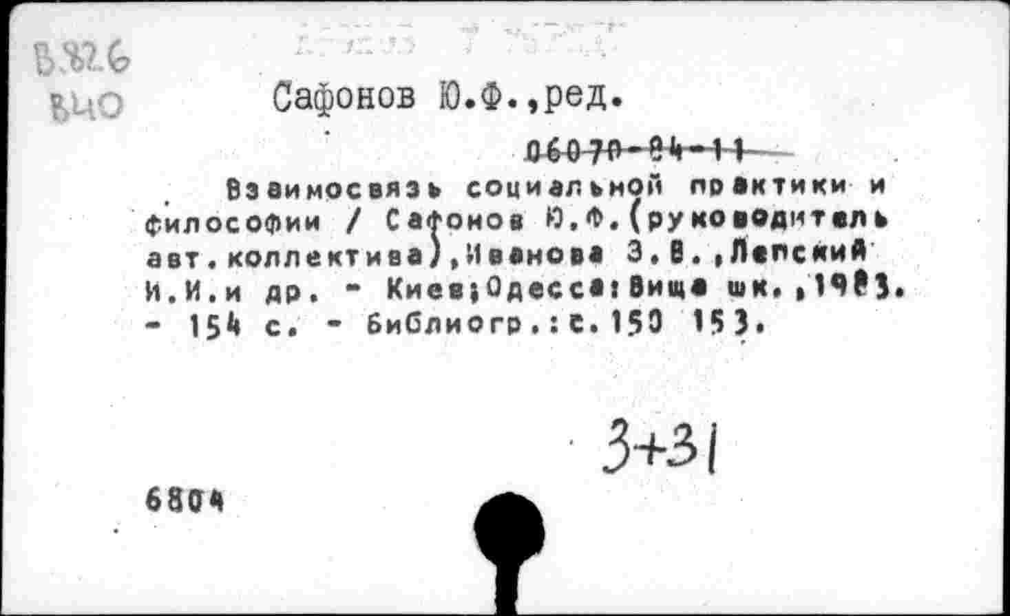 ﻿№
Сафонов Ю.Ф.,ред.
Д40 70-Н-11 -
Взаимосвязь социальной практики и философии / СаФоиов Ю,Ф.(руководитель авт.коллектива).Иванова 3, В..Папский И.И.и др. - Киев^Одесса!Вища шк.,19₽3 - 15^ с. - Библиогр.:с.150 153»
3+з|
68а«»